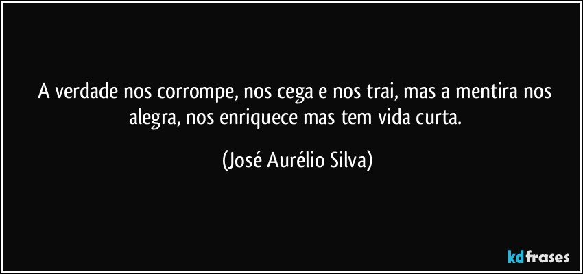 A verdade nos corrompe, nos cega e nos trai, mas a mentira nos alegra, nos enriquece mas tem vida curta. (José Aurélio Silva)