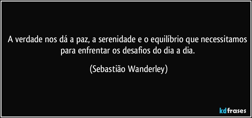 A verdade nos dá a paz, a serenidade e o equilíbrio que necessitamos para enfrentar os desafios do dia a dia. (Sebastião Wanderley)