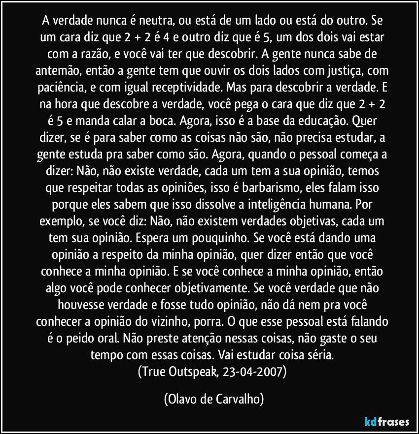 A verdade nunca é neutra, ou está de um lado ou está do outro. Se um cara diz que 2 + 2 é 4 e outro diz que é 5, um dos dois vai estar com a razão, e você vai ter que descobrir. A gente nunca sabe de antemão, então a gente tem que ouvir os dois lados com justiça, com paciência, e com igual receptividade. Mas para descobrir a verdade. E na hora que descobre a verdade, você pega o cara que diz que 2 + 2 é 5 e manda calar a boca. Agora, isso é a base da educação. Quer dizer, se é para saber como as coisas não são, não precisa estudar, a gente estuda pra saber como são. Agora, quando o pessoal começa a dizer: Não, não existe verdade, cada um tem a sua opinião, temos que respeitar todas as opiniões, isso é barbarismo, eles falam isso porque eles sabem que isso dissolve a inteligência humana. Por exemplo, se você diz: Não, não existem verdades objetivas, cada um tem sua opinião. Espera um pouquinho. Se você está dando uma opinião a respeito da minha opinião, quer dizer então que você conhece a minha opinião. E se você conhece a minha opinião, então algo você pode conhecer objetivamente. Se você verdade que não houvesse verdade e fosse tudo opinião, não dá nem pra você conhecer a opinião do vizinho, porra. O que esse pessoal está falando é o peido oral. Não preste atenção nessas coisas, não gaste o seu tempo com essas coisas. Vai estudar coisa séria. 
(True Outspeak, 23-04-2007) (Olavo de Carvalho)