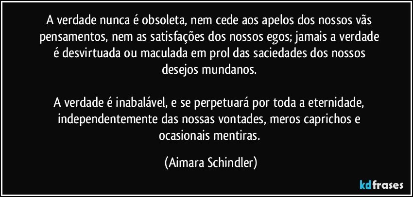 A verdade nunca é obsoleta, nem cede aos apelos dos nossos vãs pensamentos, nem as satisfações dos nossos egos; jamais a verdade é desvirtuada ou maculada em prol das saciedades dos nossos desejos mundanos. 

A verdade é inabalável, e se perpetuará por toda a eternidade, independentemente das nossas vontades, meros caprichos e ocasionais mentiras. (Aimara Schindler)