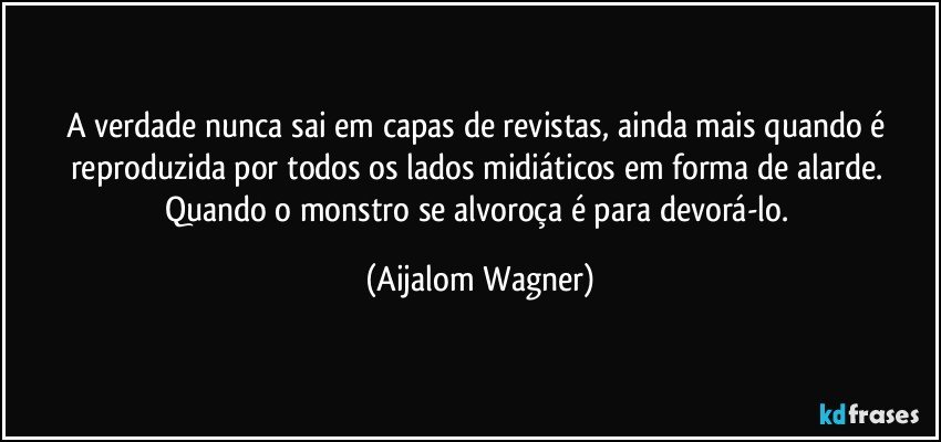 A verdade nunca sai em capas de revistas, ainda mais quando é reproduzida por todos os lados midiáticos em forma de alarde. Quando o monstro se alvoroça é para devorá-lo. (Aijalom Wagner)