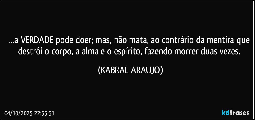 ...a VERDADE pode doer; mas, não mata, ao contrário da mentira que destrói o corpo, a alma e o espírito, fazendo morrer duas vezes. (KABRAL ARAUJO)