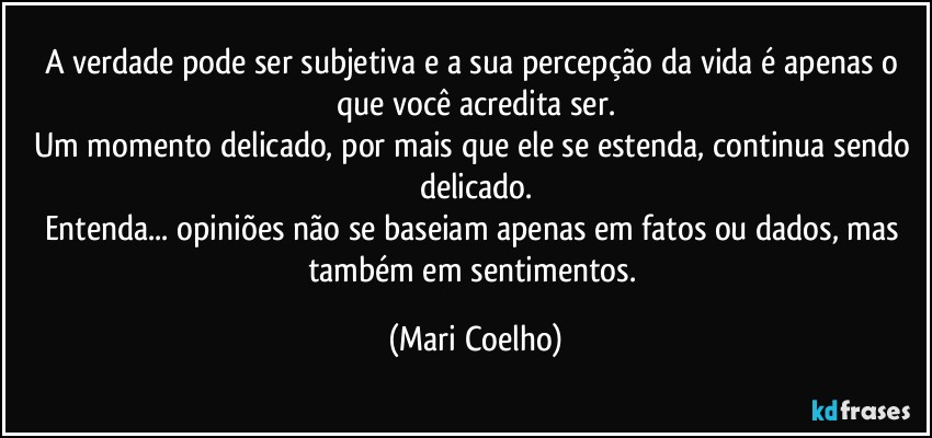 A verdade pode ser subjetiva e a sua percepção da vida é apenas o que você acredita ser.
Um momento delicado, por mais que ele se estenda, continua sendo delicado.
Entenda... opiniões não se baseiam apenas em fatos ou dados, mas também em sentimentos. (Mari Coelho)