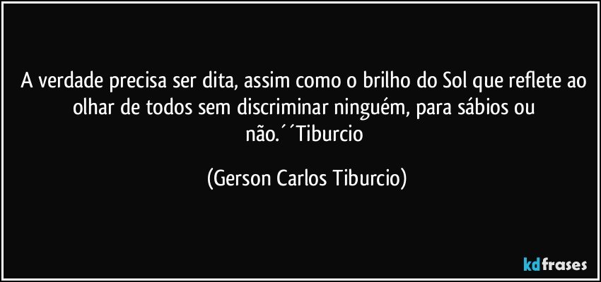 A verdade precisa ser dita, assim como o brilho do Sol que reflete ao olhar de todos sem discriminar ninguém, para sábios ou não.´´Tiburcio (Gerson Carlos Tiburcio)