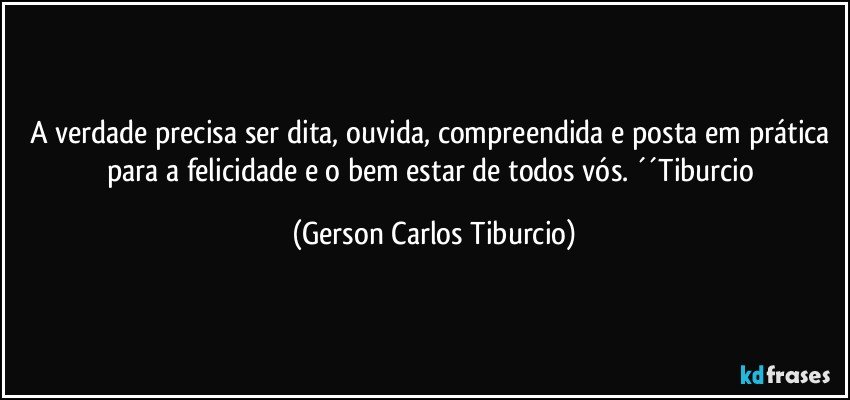 A verdade precisa ser dita, ouvida, compreendida e posta em prática para a felicidade e o bem estar de todos vós.  ´´Tiburcio (Gerson Carlos Tiburcio)