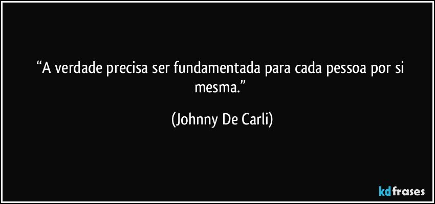 “A verdade precisa ser fundamentada para cada pessoa por si mesma.” (Johnny De Carli)