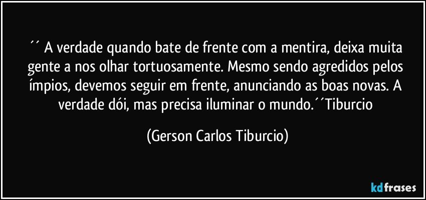 ´´ A verdade quando bate de frente com a mentira, deixa muita gente a nos olhar tortuosamente. Mesmo sendo agredidos pelos ímpios, devemos seguir em frente, anunciando as boas novas. A verdade dói, mas precisa iluminar o mundo.´´Tiburcio (Gerson Carlos Tiburcio)