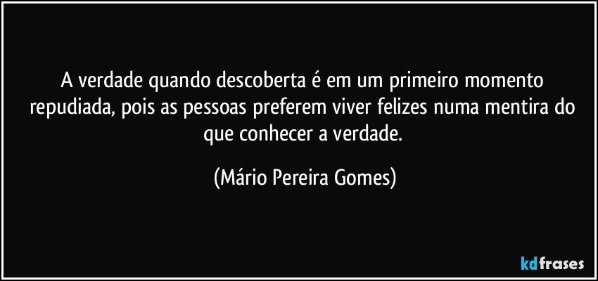 A verdade quando descoberta é em um primeiro momento repudiada, pois as pessoas preferem viver felizes numa mentira do que conhecer a verdade. (Mário Pereira Gomes)