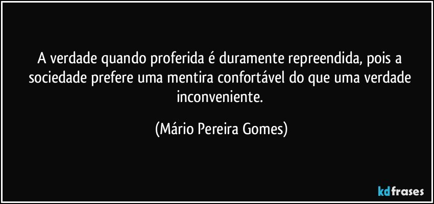 A verdade quando proferida é duramente repreendida, pois  a sociedade prefere uma mentira confortável do que uma verdade inconveniente. (Mário Pereira Gomes)