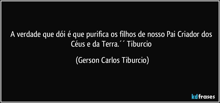 A verdade que dói é que purifica os filhos de nosso Pai Criador dos Céus e da Terra.´´ Tiburcio (Gerson Carlos Tiburcio)