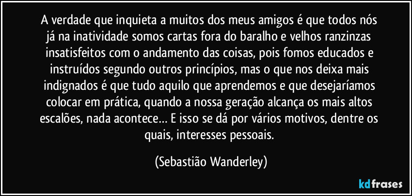 A verdade que inquieta a muitos dos meus amigos é que todos nós já na inatividade somos cartas fora do baralho e velhos ranzinzas insatisfeitos com o andamento das coisas, pois fomos educados e instruídos segundo outros princípios, mas o que nos deixa mais indignados é que tudo aquilo que aprendemos e que desejaríamos colocar em prática, quando a nossa geração alcança os mais altos escalões, nada acontece… E isso se dá por vários motivos, dentre os quais, interesses pessoais. (Sebastião Wanderley)