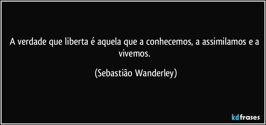 A verdade que liberta é aquela que a conhecemos, a assimilamos e a vivemos. (Sebastião Wanderley)