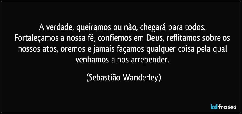 A verdade, queiramos ou não, chegará para todos. 
Fortaleçamos a nossa fé, confiemos em Deus, reflitamos sobre os nossos atos, oremos e jamais façamos qualquer coisa pela qual venhamos a nos arrepender. (Sebastião Wanderley)