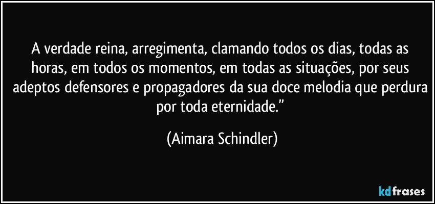 A verdade reina, arregimenta, clamando todos os dias, todas as horas, em todos os momentos, em todas as situações, por seus adeptos defensores e propagadores da sua doce melodia que perdura por toda eternidade.” (Aimara Schindler)