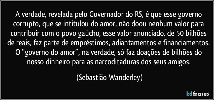 A verdade, revelada pelo Governador do RS, é que esse governo corrupto, que se intitulou do amor, não doou nenhum valor para contribuir com o povo gaúcho, esse valor anunciado, de 50 bilhões de reais, faz parte de empréstimos, adiantamentos e financiamentos. 
O “governo do amor”, na verdade, só faz doações de bilhões do nosso dinheiro para as narcoditaduras dos seus amigos. (Sebastião Wanderley)