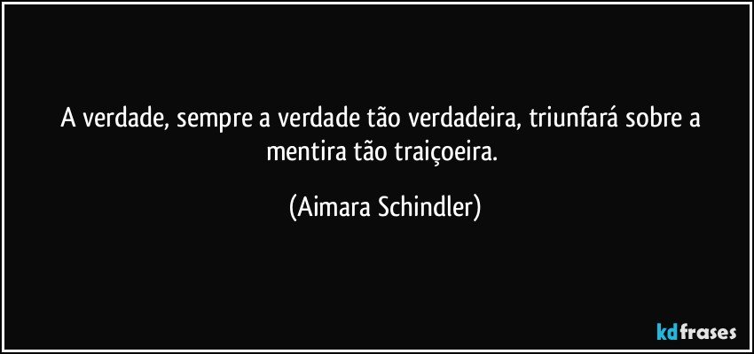 A verdade, sempre a verdade tão verdadeira, triunfará sobre a mentira tão traiçoeira. (Aimara Schindler)