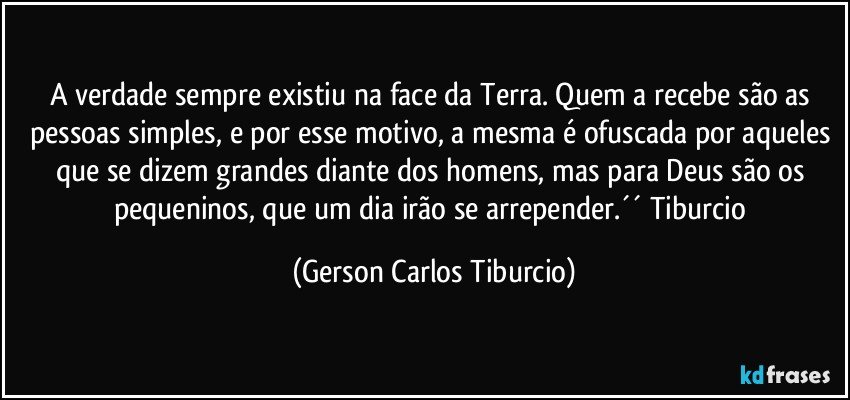 A verdade sempre existiu na face da Terra. Quem a recebe são as pessoas simples, e por esse motivo, a mesma é ofuscada por aqueles que se dizem grandes diante dos homens, mas para Deus são os pequeninos, que um dia irão se arrepender.´´ Tiburcio (Gerson Carlos Tiburcio)