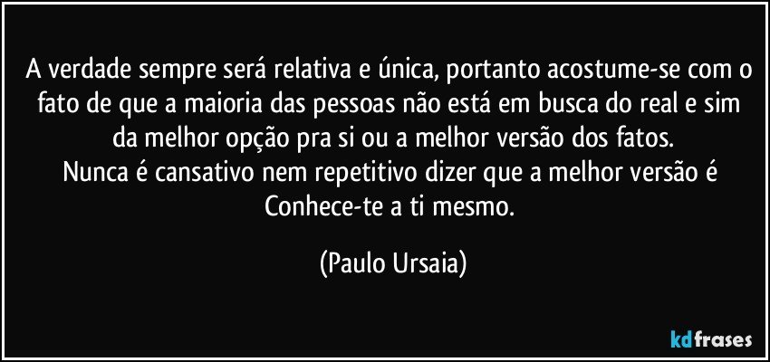 A verdade sempre será relativa e única, portanto acostume-se com o fato de que a maioria das pessoas não está em busca do real e sim da melhor opção pra si ou a melhor versão dos fatos.
Nunca é cansativo nem repetitivo dizer que a melhor versão é Conhece-te a ti mesmo. (Paulo Ursaia)