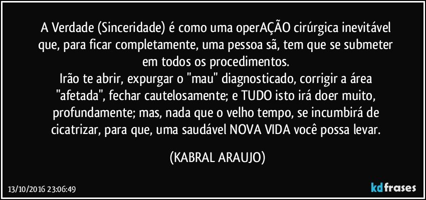 A Verdade (Sinceridade) é como uma operAÇÃO cirúrgica inevitável que, para ficar completamente, uma pessoa sã, tem que se submeter em todos os procedimentos. 
Irão te abrir, expurgar o "mau" diagnosticado, corrigir a área "afetada", fechar cautelosamente; e TUDO isto irá doer muito, profundamente; mas, nada que o velho tempo, se incumbirá de cicatrizar, para que, uma saudável NOVA VIDA você possa levar. (KABRAL ARAUJO)