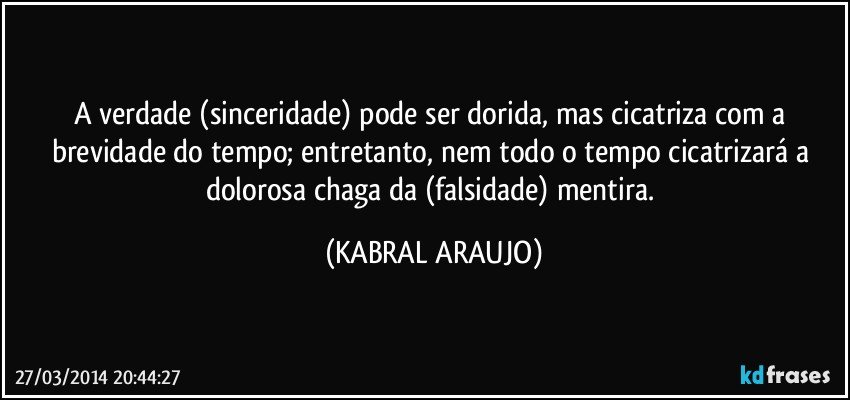 A verdade (sinceridade) pode ser dorida, mas cicatriza com a brevidade do  tempo; entretanto, nem todo o tempo cicatrizará a dolorosa chaga da (falsidade) mentira. (KABRAL ARAUJO)