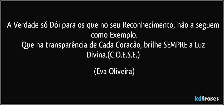 A Verdade só Dói para os que no seu Reconhecimento, não a seguem como Exemplo.
Que na transparência de Cada Coração, brilhe SEMPRE a Luz Divina.(C.O.E.S.E.) (Eva Oliveira)