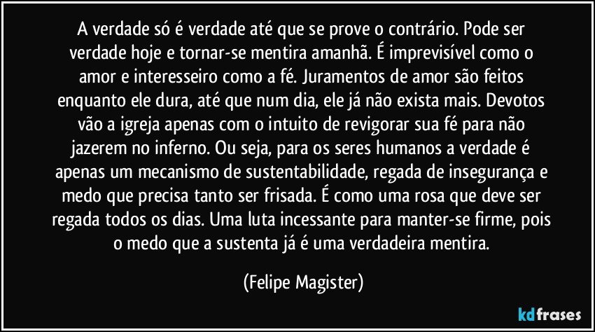 A verdade só é verdade até que se prove o contrário. Pode ser verdade hoje e tornar-se mentira amanhã. É imprevisível como o amor e interesseiro como a fé. Juramentos de amor são feitos enquanto ele dura, até que num dia, ele já não exista mais. Devotos vão a igreja apenas com o intuito de revigorar sua fé para não jazerem no inferno. Ou seja, para os seres humanos a verdade é apenas um mecanismo de sustentabilidade, regada de insegurança e medo que precisa tanto ser frisada. É como uma rosa que deve ser regada todos os dias. Uma luta incessante para manter-se firme, pois o medo que a sustenta já é uma verdadeira mentira. (Felipe Magister)