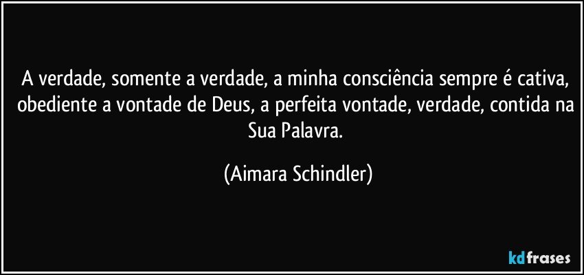 A verdade, somente a verdade, a minha consciência sempre é cativa, obediente a vontade de Deus, a perfeita vontade, verdade, contida na Sua Palavra. (Aimara Schindler)