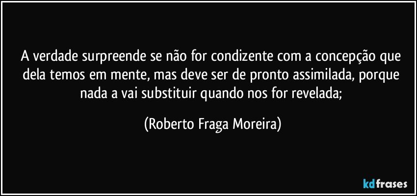 A verdade surpreende se não for condizente com a concepção que dela temos em mente, mas deve ser de pronto assimilada, porque nada a vai substituir quando nos for revelada; (Roberto Fraga Moreira)