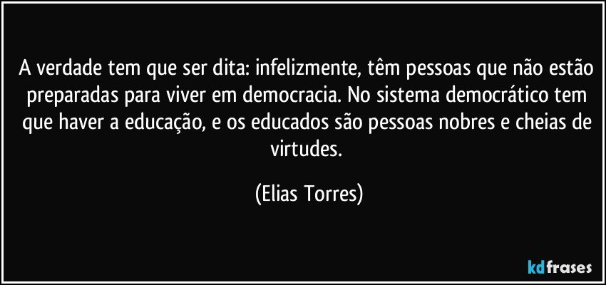 A verdade tem que ser dita: infelizmente, têm pessoas que não estão preparadas para viver em democracia. No sistema democrático tem que haver a educação, e os educados são pessoas nobres e cheias de virtudes. (Elias Torres)