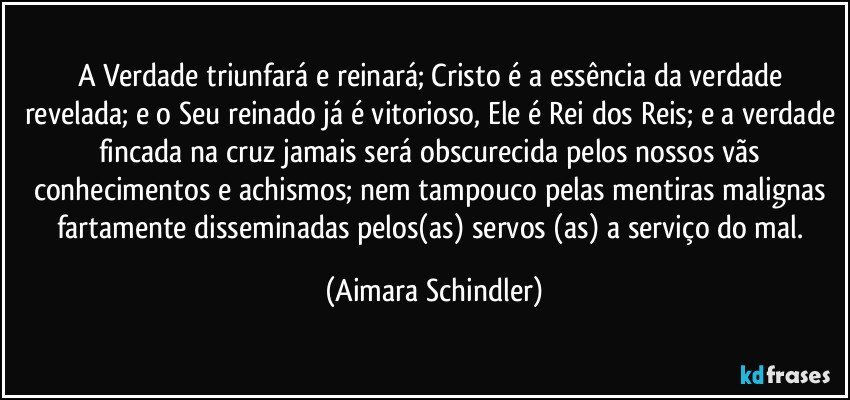 A Verdade triunfará e reinará; Cristo é a essência da verdade revelada; e o Seu reinado já é vitorioso, Ele é Rei dos Reis; e a verdade fincada na cruz jamais será obscurecida pelos nossos vãs conhecimentos e achismos; nem tampouco pelas mentiras malignas fartamente disseminadas pelos(as) servos (as) a serviço do mal. (Aimara Schindler)