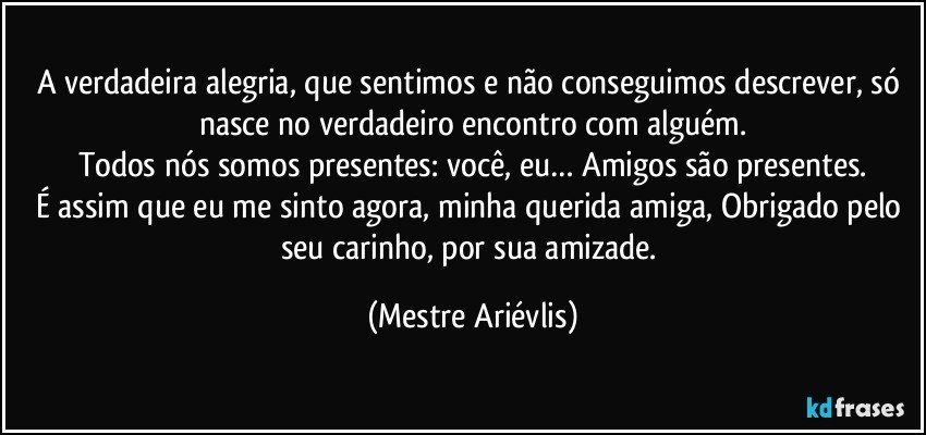 A verdadeira alegria, que sentimos e não conseguimos descrever, só nasce no verdadeiro encontro com alguém.
Todos nós somos presentes: você, eu… Amigos são presentes.
É assim que eu me sinto agora, minha querida amiga, Obrigado pelo seu carinho, por sua amizade. (Mestre Ariévlis)