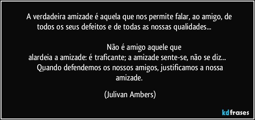 A verdadeira amizade é aquela que nos permite falar, ao amigo, de todos os seus defeitos e de todas as nossas qualidades...                                                                                                                                                                                           Não é amigo aquele que alardeia a amizade: é traficante; a amizade sente-se, não se diz...          Quando defendemos os nossos amigos, justificamos a nossa amizade. (Julivan Ambers)