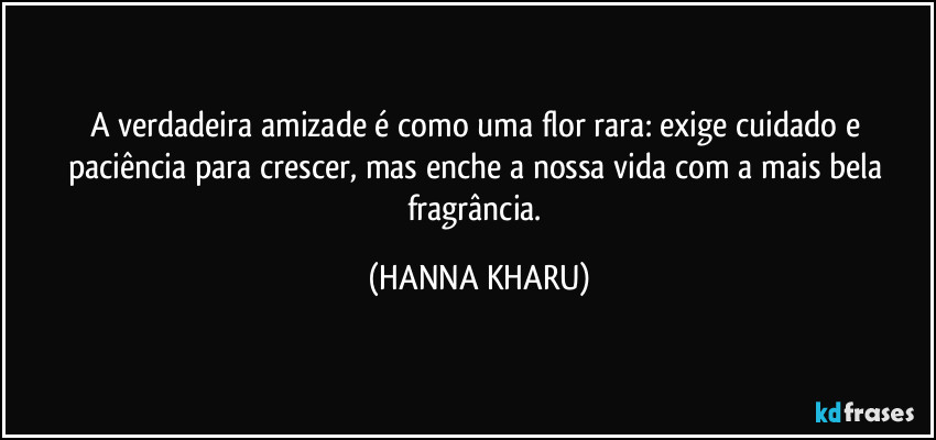 A verdadeira amizade é como uma flor rara: exige cuidado e paciência para crescer, mas enche a nossa vida com a mais bela fragrância. (HANNA KHARU)