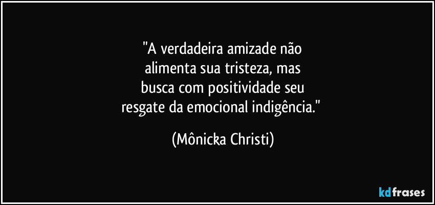 "A verdadeira amizade não
alimenta sua tristeza, mas
busca com positividade seu
resgate da emocional indigência." (Mônicka Christi)