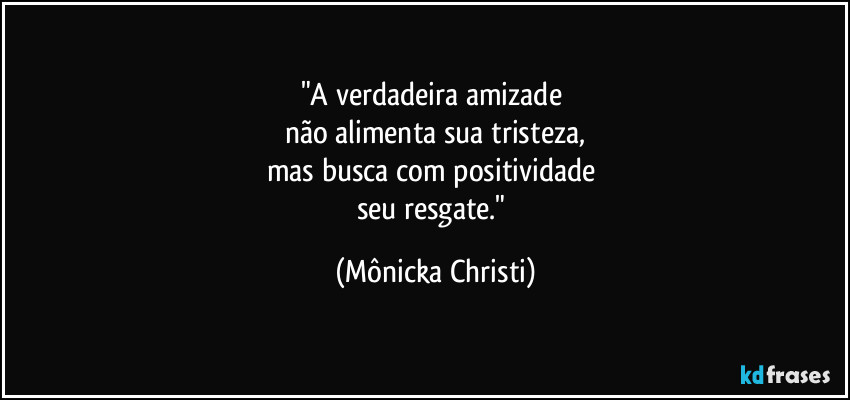 "A verdadeira amizade
não alimenta sua tristeza,
mas busca com positividade
seu resgate." (Mônicka Christi)