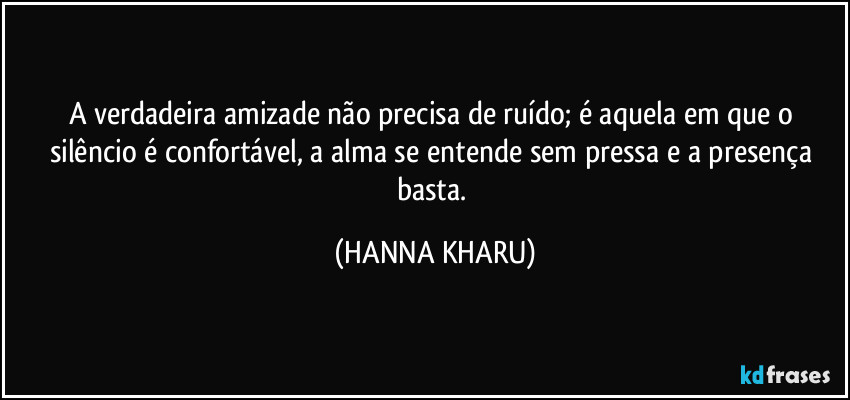 A verdadeira amizade não precisa de ruído; é aquela em que o silêncio é confortável, a alma se entende sem pressa e a presença basta. (HANNA KHARU)