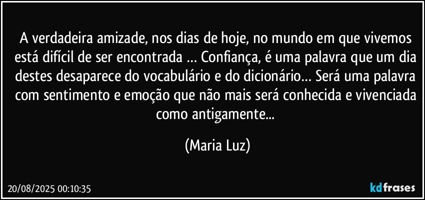 A verdadeira amizade, nos dias de hoje, no mundo em que vivemos está difícil de ser encontrada … Confiança, é uma palavra que um dia destes desaparece do vocabulário e do dicionário… Será uma palavra com sentimento e emoção que não mais será conhecida e vivenciada como antigamente... (Maria Luz)