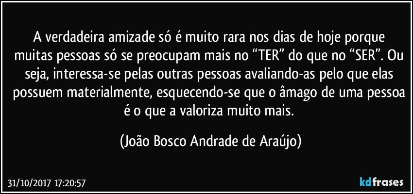 A verdadeira amizade só é muito rara nos dias de hoje porque muitas pessoas só se preocupam mais no “TER” do que no “SER”. Ou seja, interessa-se pelas outras pessoas avaliando-as pelo que elas possuem materialmente, esquecendo-se que o âmago de uma pessoa é o que a valoriza muito mais. (João Bosco Andrade de Araújo)