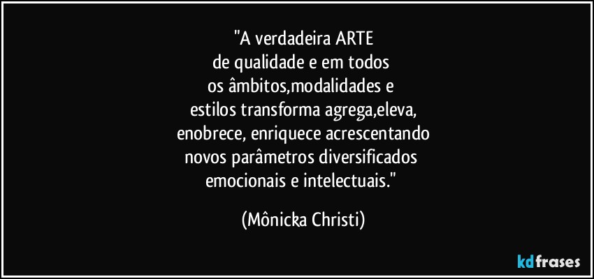 "A verdadeira ARTE
de qualidade e em todos 
os âmbitos,modalidades e 
estilos transforma agrega,eleva,
enobrece, enriquece acrescentando
novos parâmetros diversificados 
emocionais e intelectuais." (Mônicka Christi)