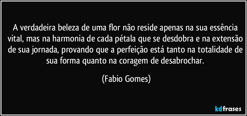 A verdadeira beleza de uma flor não reside apenas na sua essência vital, mas na harmonia de cada pétala que se desdobra e na extensão de sua jornada, provando que a perfeição está tanto na totalidade de sua forma quanto na coragem de desabrochar. (Fabio Gomes)