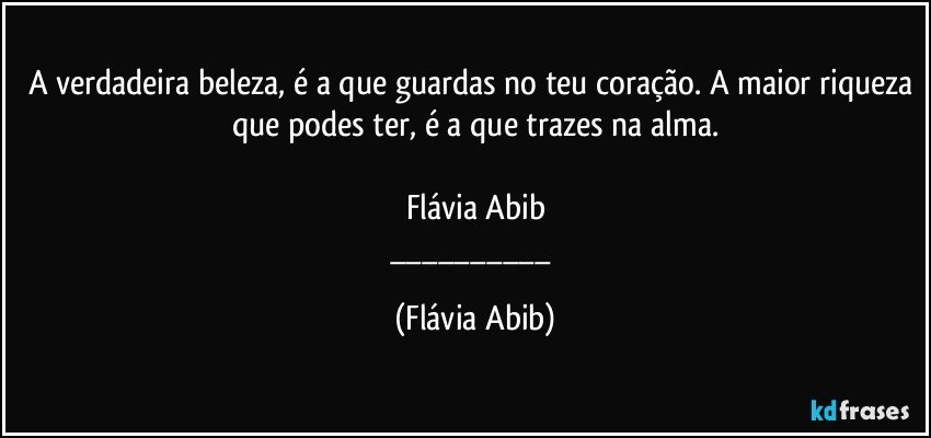 A verdadeira beleza, é a que guardas no teu coração. A maior riqueza que podes ter, é a que trazes na alma.

Flávia Abib
___ (Flávia Abib)