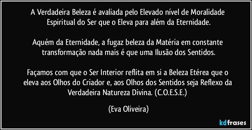 A Verdadeira Beleza é avaliada pelo Elevado nível de Moralidade Espiritual do Ser que o Eleva para além da Eternidade.

Aquém da Eternidade, a fugaz beleza da Matéria em constante transformação nada mais é que uma Ilusão dos Sentidos.

Façamos com que o Ser Interior reflita em si a Beleza Etérea que o eleva aos Olhos do Criador e, aos Olhos dos Sentidos seja Reflexo da Verdadeira Natureza Divina. (C.O.E.S.E.) (Eva Oliveira)