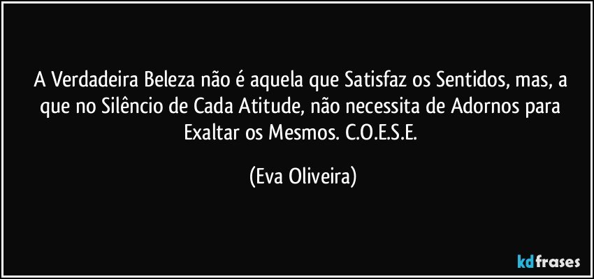 A Verdadeira Beleza não é aquela que Satisfaz os Sentidos,  mas, a que no Silêncio de Cada Atitude, não necessita de Adornos para Exaltar os Mesmos. C.O.E.S.E. (Eva Oliveira)