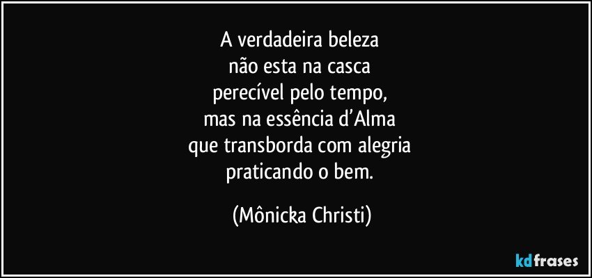 A verdadeira beleza 
não esta na casca 
perecível pelo tempo, 
mas na essência d’Alma 
que transborda com alegria 
praticando o bem. (Mônicka Christi)