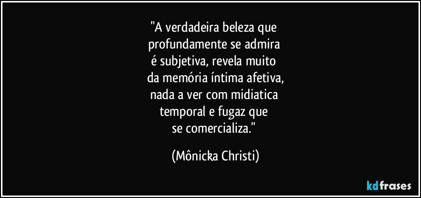 "A verdadeira beleza que
profundamente se admira
é subjetiva, revela muito
da memória íntima afetiva,
nada a ver com midiatica
temporal e fugaz que
se comercializa." (Mônicka Christi)