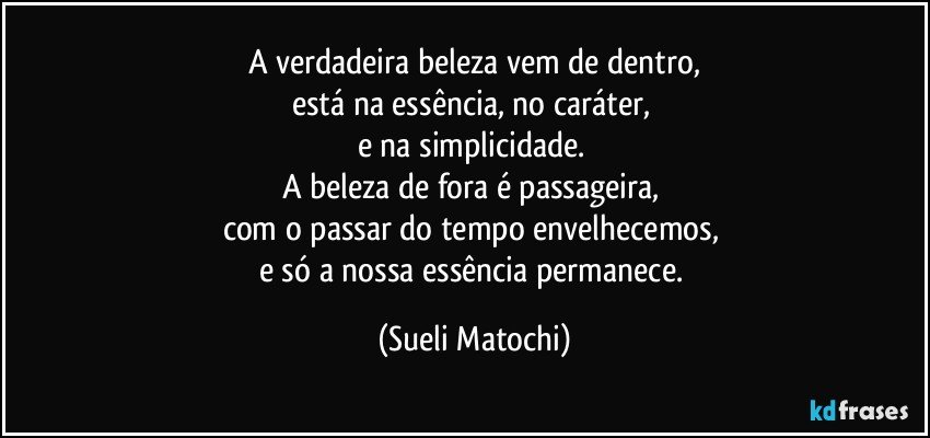 A verdadeira beleza vem de dentro,
está na essência, no caráter, 
e na simplicidade. 
A beleza de fora é passageira,  
com o passar do tempo envelhecemos, 
e só a nossa essência permanece. (Sueli Matochi)