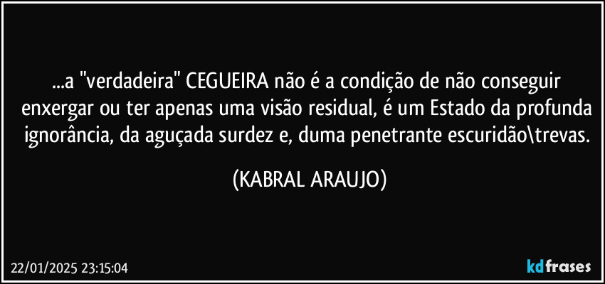 ...a "verdadeira" CEGUEIRA não é a condição de não conseguir enxergar ou ter apenas uma visão residual, é um Estado da profunda ignorância, da aguçada surdez e, duma penetrante escuridão\trevas. (KABRAL ARAUJO)