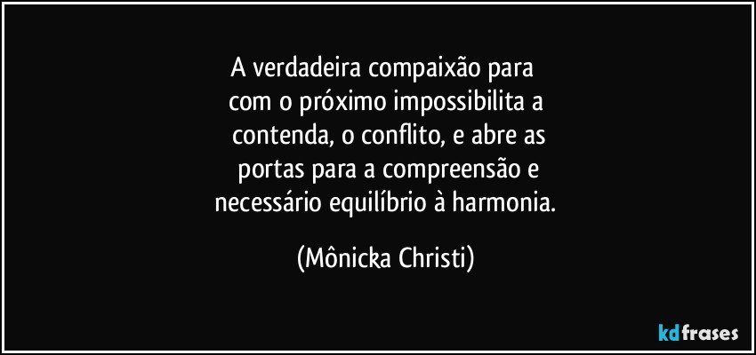 A verdadeira compaixão para 
com o próximo impossibilita a
 contenda, o conflito,  e abre as
 portas para a compreensão e
 necessário  equilíbrio à harmonia. (Mônicka Christi)