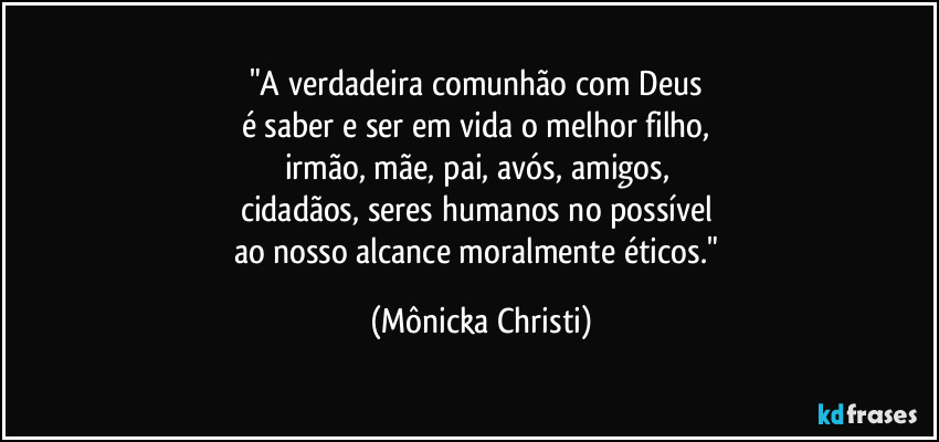 "A verdadeira comunhão com Deus 
é saber e ser em vida o melhor filho, 
irmão, mãe, pai, avós, amigos, 
cidadãos, seres humanos no possível 
ao nosso alcance moralmente éticos." (Mônicka Christi)