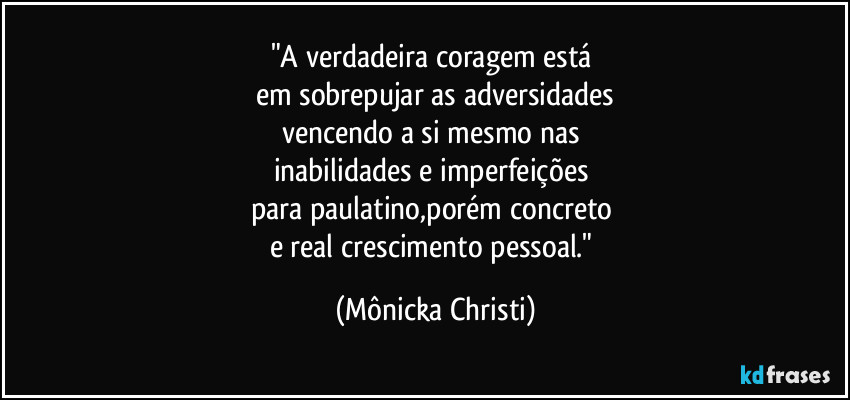 "A verdadeira coragem está 
em sobrepujar as adversidades
vencendo a si mesmo nas 
inabilidades e imperfeições 
para paulatino,porém concreto 
e real crescimento pessoal." (Mônicka Christi)